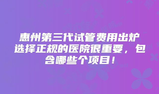 惠州第三代试管费用出炉选择正规的医院很重要,包含哪些个项目!
