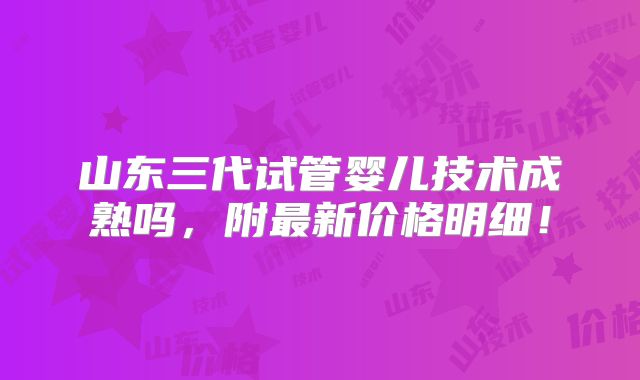 山东三代试管婴儿技术成熟吗,附最新价格明细!