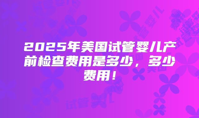 2025年美国试管婴儿产前检查费用是多少，多少费用！