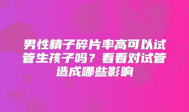 男性精子碎片率高可以试管生孩子吗?看看对试管造成哪些影响