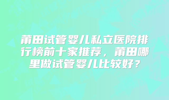 莆田试管婴儿私立医院排行榜前十家推荐,莆田哪里做试管婴儿比较好?