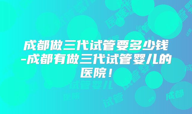 成都做三代试管要多少钱-成都有做三代试管婴儿的医院!