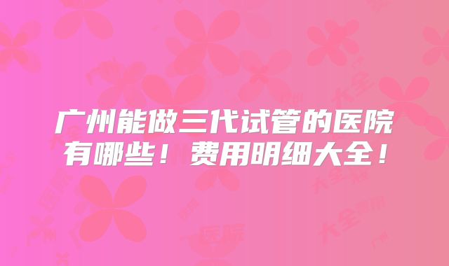 广州能做三代试管的医院有哪些！费用明细大全！