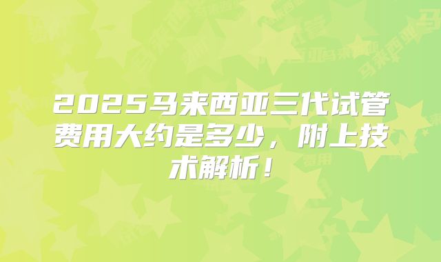 2025马来西亚三代试管费用大约是多少,附上技术解析!