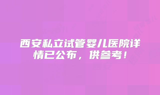 西安私立试管婴儿医院详情已公布,供参考!