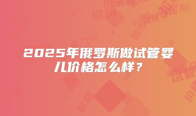 2025年俄罗斯做试管婴儿价格怎么样?