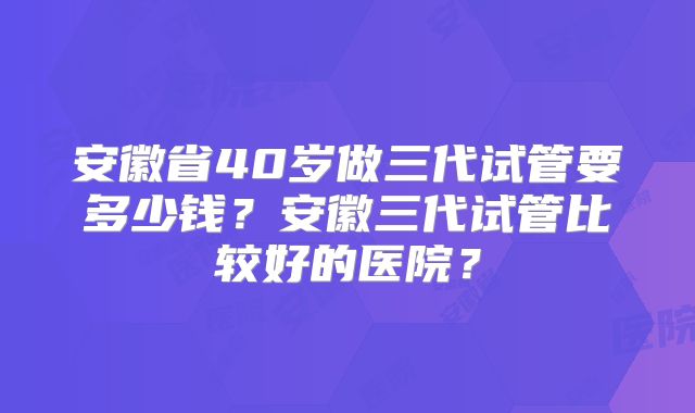 安徽省40岁做三代试管要多少钱?安徽三代试管比较好的医院?