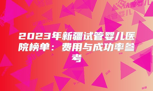 2023年新疆试管婴儿医院榜单:费用与成功率参考