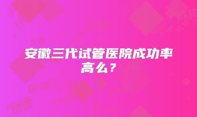 安徽三代试管医院成功率高么?