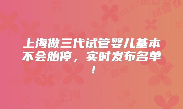 上海做三代试管婴儿基本不会胎停,实时发布名单!