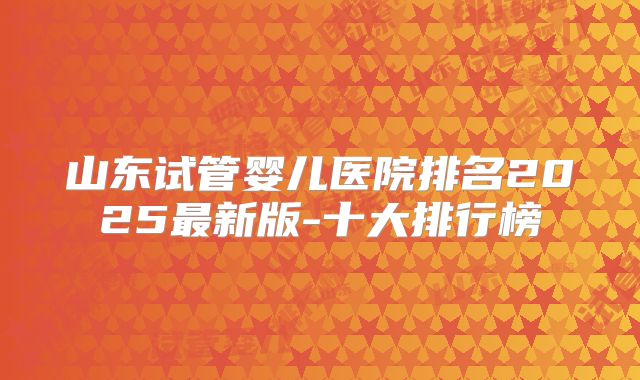 山东试管婴儿医院排名2025最新版-十大排行榜