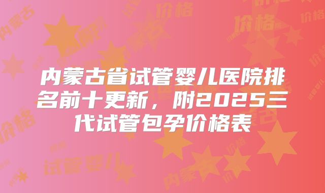 内蒙古省试管婴儿医院排名前十更新,附2025三代试管包孕价格表