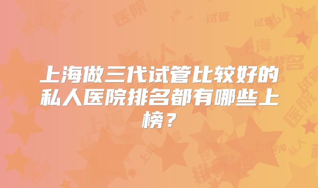 上海做三代试管比较好的私人医院排名都有哪些上榜？