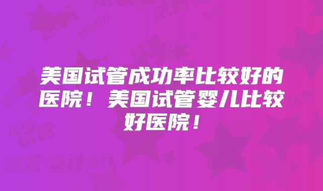 美国试管成功率比较好的医院!美国试管婴儿比较好医院!