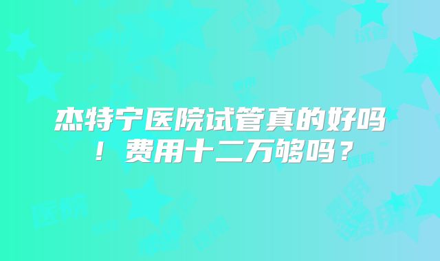 杰特宁医院试管真的好吗!费用十二万够吗?
