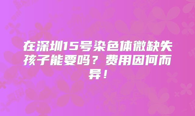 在深圳15号染色体微缺失孩子能要吗?费用因何而异!