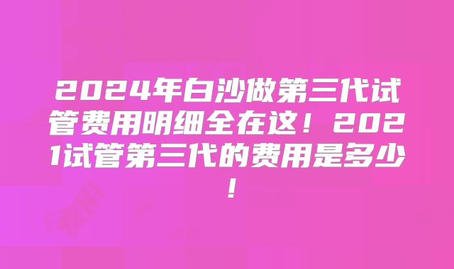 2024年白沙做第三代试管费用明细全在这!2021试管第三代的费用是多少!