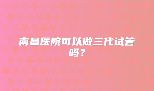 南昌医院可以做三代试管吗？