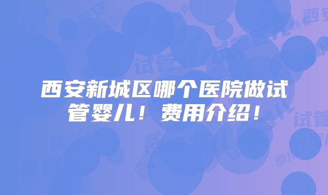西安新城区哪个医院做试管婴儿!费用介绍!