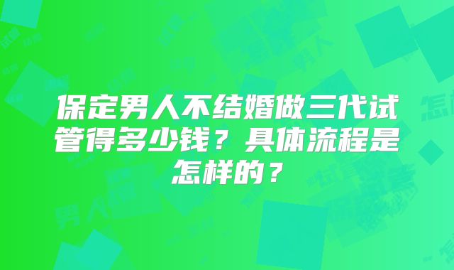 保定男人不结婚做三代试管得多少钱?具体流程是怎样的?