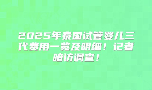 2025年泰国试管婴儿三代费用一览及明细!记者暗访调查!