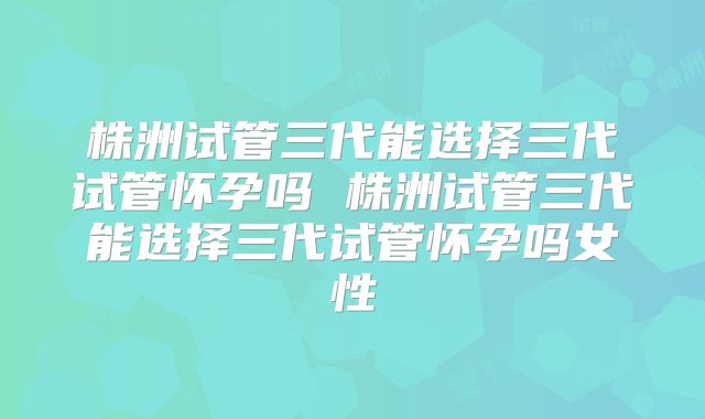 株洲试管三代能选择三代试管怀孕吗 株洲试管三代能选择三代试管怀孕吗女性