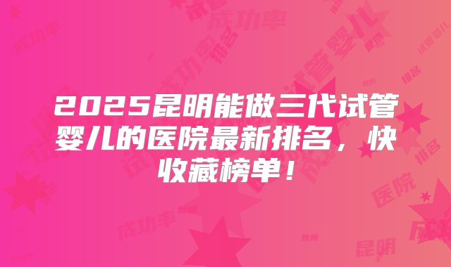 2025昆明能做三代试管婴儿的医院最新排名,快收藏榜单!