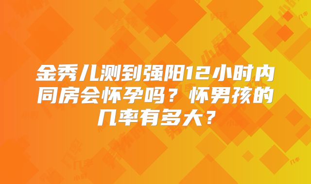 金秀儿测到强阳12小时内同房会怀孕吗？怀男孩的几率有多大？