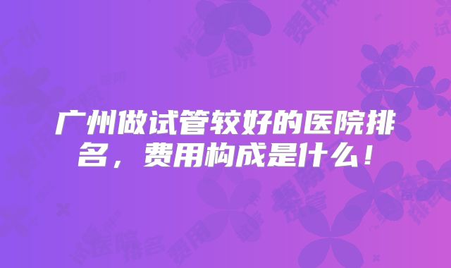广州做试管较好的医院排名，费用构成是什么！