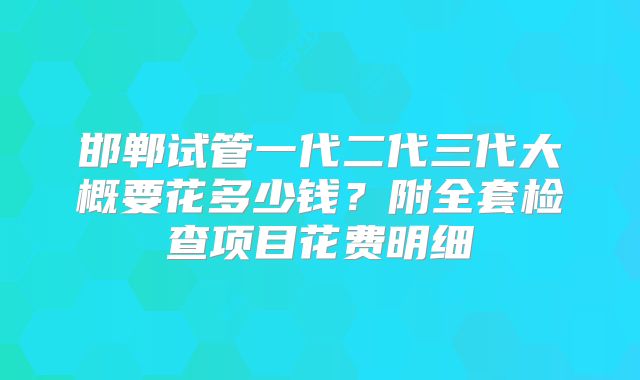 邯郸试管一代二代三代大概要花多少钱?附全套检查项目花费明细