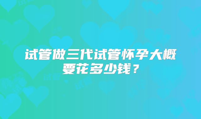 试管做三代试管怀孕大概要花多少钱?