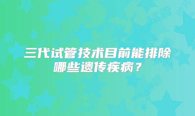 三代试管技术目前能排除哪些遗传疾病?