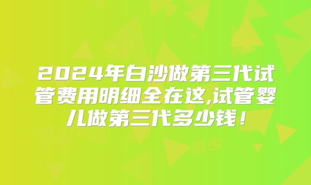 2024年白沙做第三代试管费用明细全在这,试管婴儿做第三代多少钱!