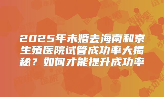 2025年未婚去海南和京生殖医院试管成功率大揭秘?如何才能提升成功率