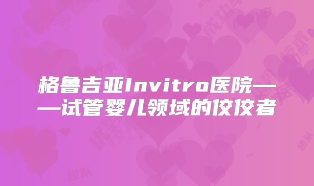格鲁吉亚Invitro医院——试管婴儿领域的佼佼者