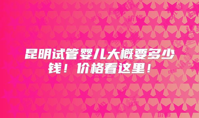 昆明试管婴儿大概要多少钱!价格看这里!