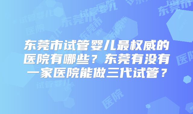 东莞市试管婴儿最权威的医院有哪些？东莞有没有一家医院能做三代试管？