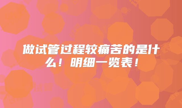 做试管过程较痛苦的是什么!明细一览表!