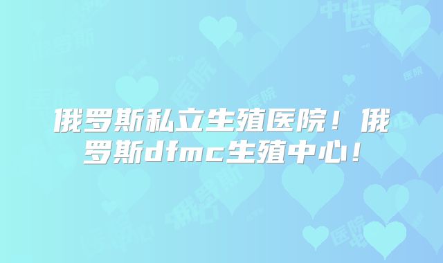 俄罗斯私立生殖医院!俄罗斯dfmc生殖中心!