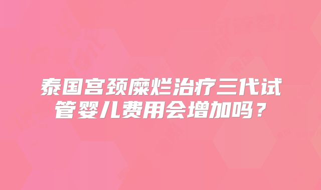 泰国宫颈糜烂治疗三代试管婴儿费用会增加吗？