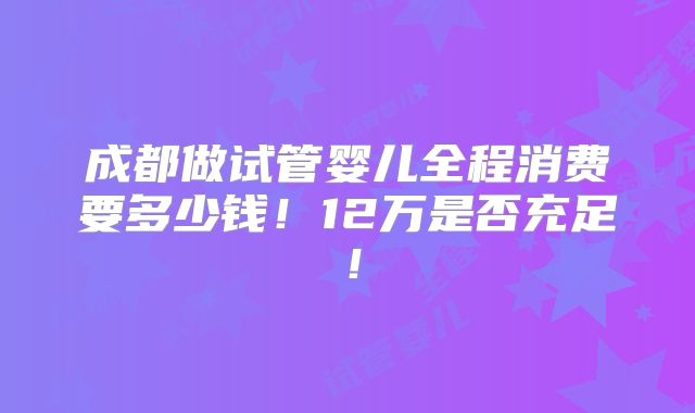成都做试管婴儿全程消费要多少钱！12万是否充足！