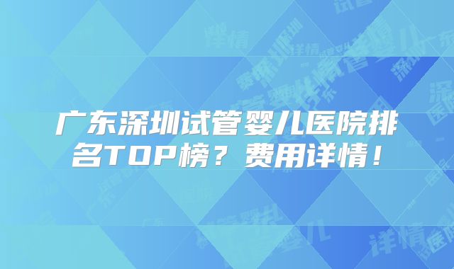 广东深圳试管婴儿医院排名TOP榜?费用详情!