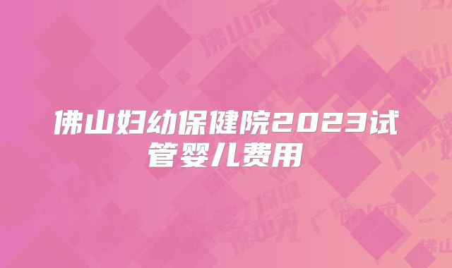 佛山妇幼保健院2023试管婴儿费用