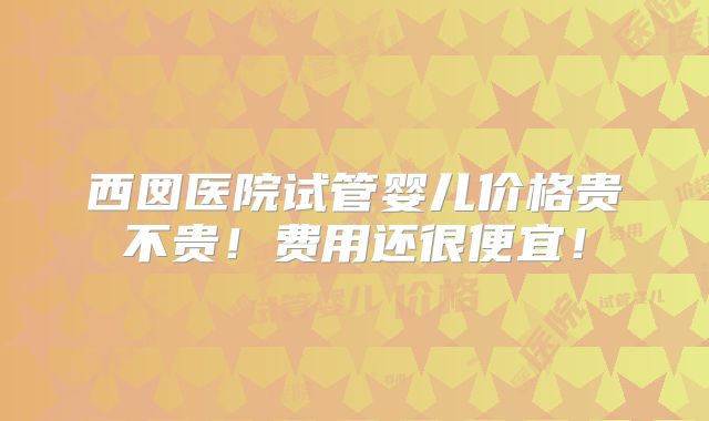 西囡医院试管婴儿价格贵不贵!费用还很便宜!