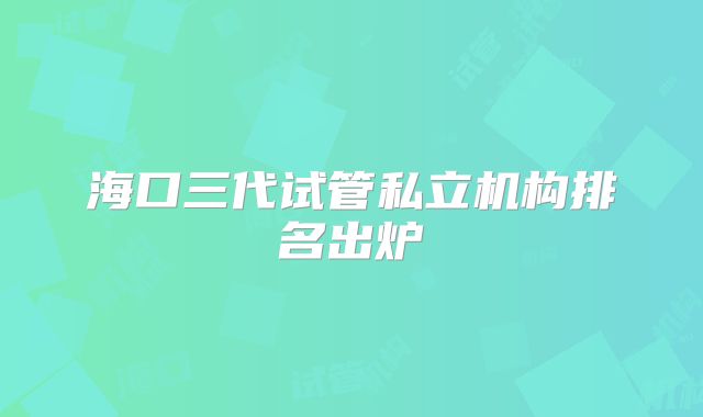 海口三代试管私立机构排名出炉