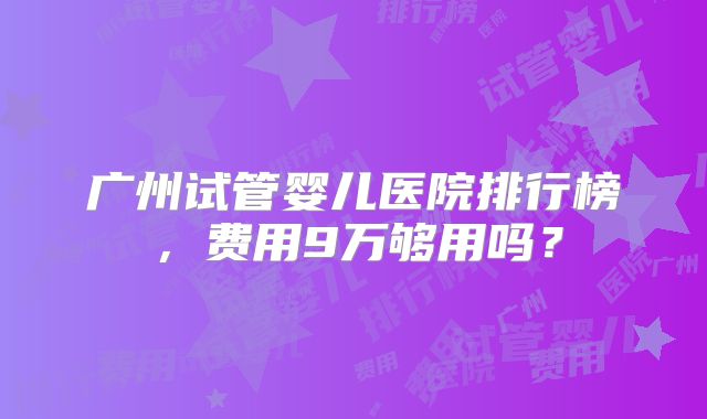 广州试管婴儿医院排行榜,费用9万够用吗?