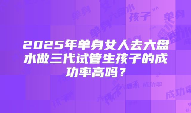 2025年单身女人去六盘水做三代试管生孩子的成功率高吗?