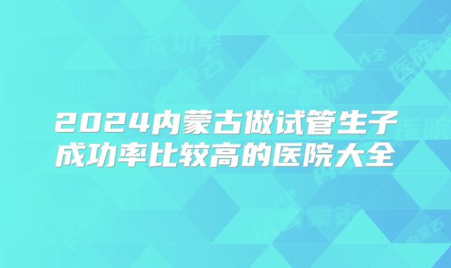 2024内蒙古做试管生子成功率比较高的医院大全
