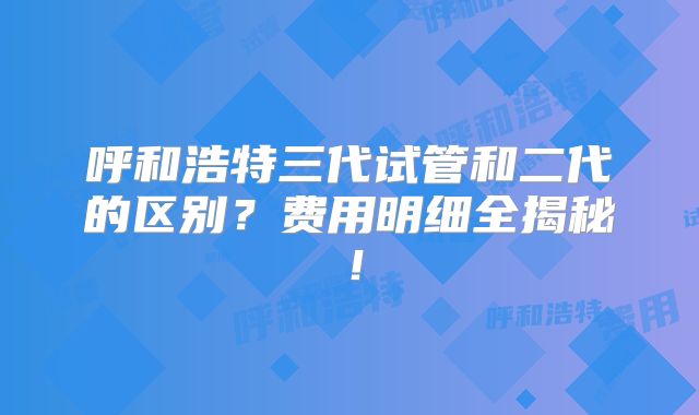 呼和浩特三代试管和二代的区别?费用明细全揭秘!