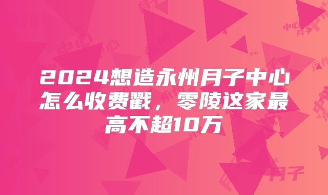 2024想造永州月子中心怎么收费戳，零陵这家最高不超10万